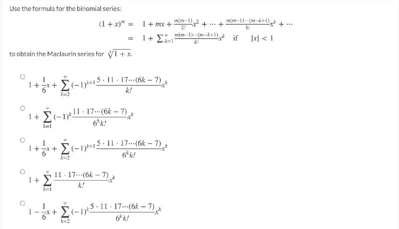 Use the formula for the binomial series:
m(m-1)2
1+ mx +
2!
m(m-1).--(m-k+I).
(1 + x)" =
...
m(m-1)..(m-k+1),
1+ E=1
*if
|x| < 1
k!
to obtain the Maclaurin series for 1 +x.
+ E(-1)*+15-11 - 17...(6k – 7)
k!
k=2
1+ E(-1*1
11 17.(6k-7)
6*k!
k=1
E(-1)*+
5 11 17.(6k - 7)
6k k!
+x+
of
k=2
11 - 17..(6k – 7) *
1+ >
k!
k=1
É-15- 11 - 17.-(6k – 7)
6* k!
k=2
-To

