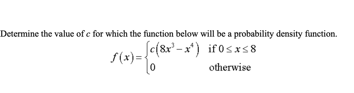 Determine the value of c for which the function below will be a probability density function.
Jc(8x' - x*) if 0sxs8
f (x) =
3
if 0<x<8
otherwise
