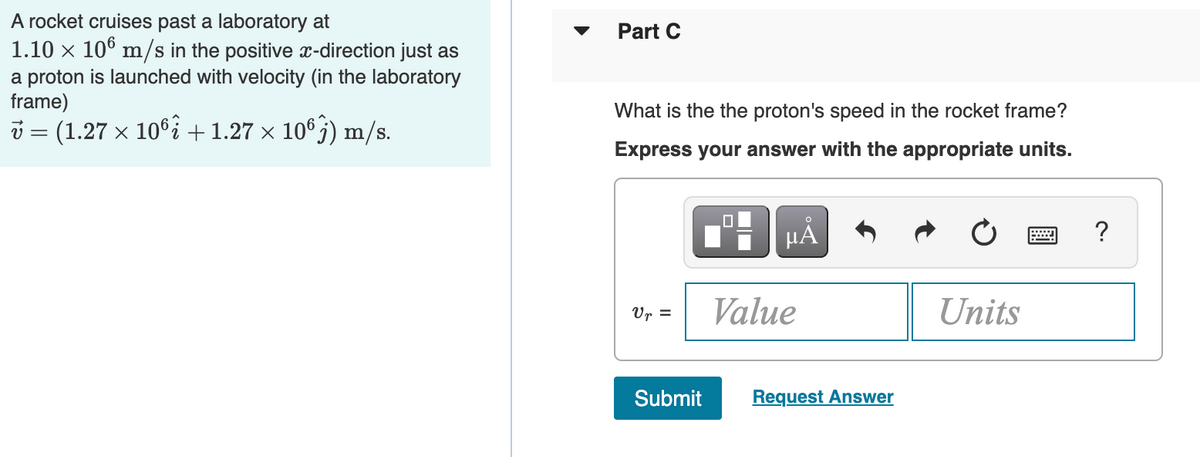 A rocket cruises past a laboratory at
1.10 x 10° m/s in the positive x-direction just as
Part C
a proton is launched with velocity (in the laboratory
frame)
What is the the proton's speed in the rocket frame?
i = (1.27 x 10°i +1.27 × 10®j) m/s.
Express your answer with the appropriate units.
HÅ
?
Value
Units
Ur =
Submit
Request Answer
