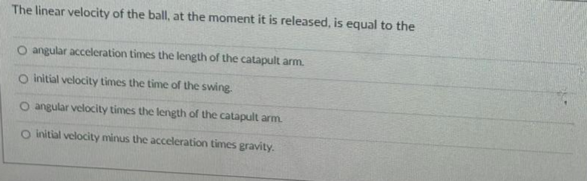 The linear velocity of the ball, at the moment it is released, is equal to the
O angular acceleration times the length of the catapult arm.
O initial velocity times the time of the swing.
O angular velocity times the length of the catapult arm.
O initial velocity minus the acceleration times gravity.
