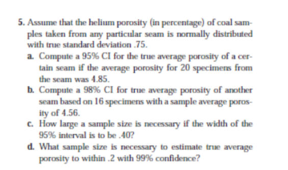 5. Assume that the helium porosity (in percentage) of coal sam-
ples taken from any particular seam is normally distributed
with true standard deviation .75.
a. Compute a 95% CI for the true average porosity of a cer-
tain seam if the average porosity for 20 specimens from
the seam was 4.85.
b. Compute a 98% CI for true average porosity of another
seam based on 16 specimens witha sample average poros-
ity of 4.56.
c. How large a sample size is necessary if the width of the
95% interval is to be 40?
d. What sample size is necessary to estimate true average
porosity to within .2 with 99% confidence?
