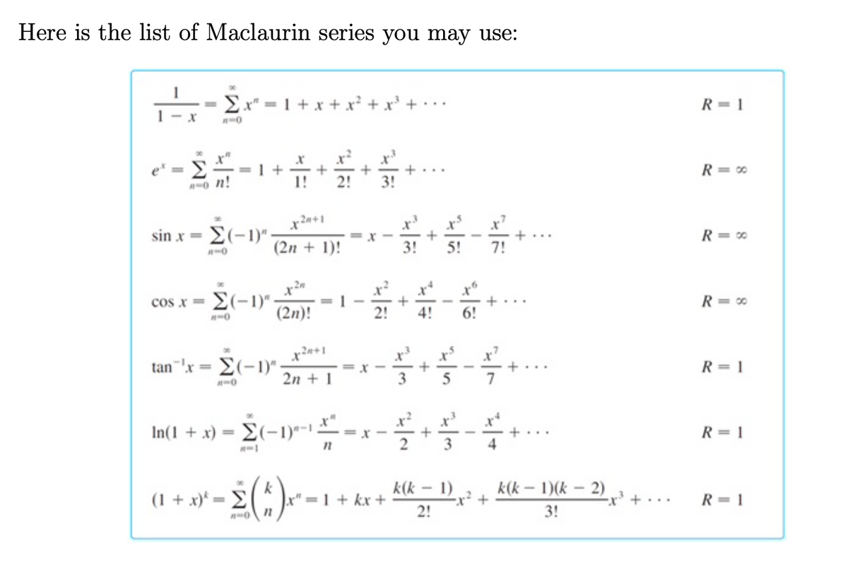Here is the list of Maclaurin series you may use:
Ex" = 1 + x + x² + x' + ·
R = 1
R= *
-
%3D
0 n!
1!
2!
3!
sin x = E(-1)":
R= 0
(2n + 1)!
3!
5!
7!
n-0
cos x = E(-1)"-
(2n)!
R = *
4!
6!
tan 'x = E(-1)":
R = 1
2n + 1
5
7
In(1 + x) = E(-1)*-1
R= 1
%3D
k
x" 1 + kx +
k(k – 1)
-x² +
2!
k(k – 1)(k – 2)
(1 + x)* = E
ex' + •
R = 1
...
3!
+
