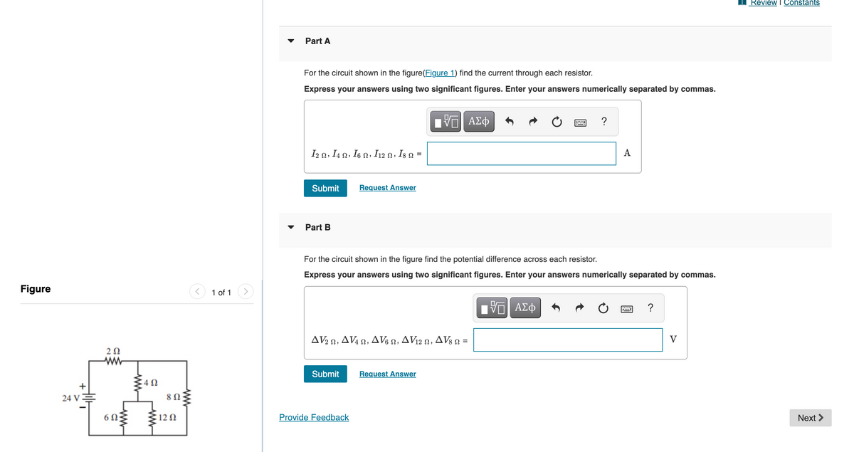 Review I Constants
▼
Part A
For the circuit shown in the figure(Figure 1) find the current through each resistor.
Express your answers using two significant figures. Enter your answers numerically separated by commas.
I2 n, I4 n, I6 n, I12 n, Is n =
A
%3D
Submit
Request Answer
Part B
For the circuit shown in the figure find the potential difference across each resistor.
Express your answers using two significant figures. Enter your answers numerically separated by commas.
Figure
1 of 1
ΑΣφ
?
AV2 n, AV4 2, AV6 2, AV12 o, AV3 n =
V
Submit
Request Answer
24 VE
6 0
12 N
Provide Feedback
Next >
w
