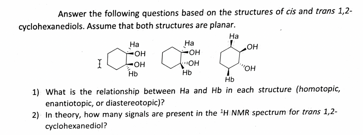 Answer the following questions based on the structures of cis and trans 1,2-
cyclohexanediols. Assume that both structures are planar.
Ha
Ha
-OH
Ha
OH
OH
&
I
-ОН
"OH
Hb
Hb
Hb
1) What is the relationship between Ha and Hb in each structure (homotopic,
enantiotopic, or diastereotopic)?
2) In theory, how many signals are present in the ¹H NMR spectrum for trans 1,2-
cyclohexanediol?
OH