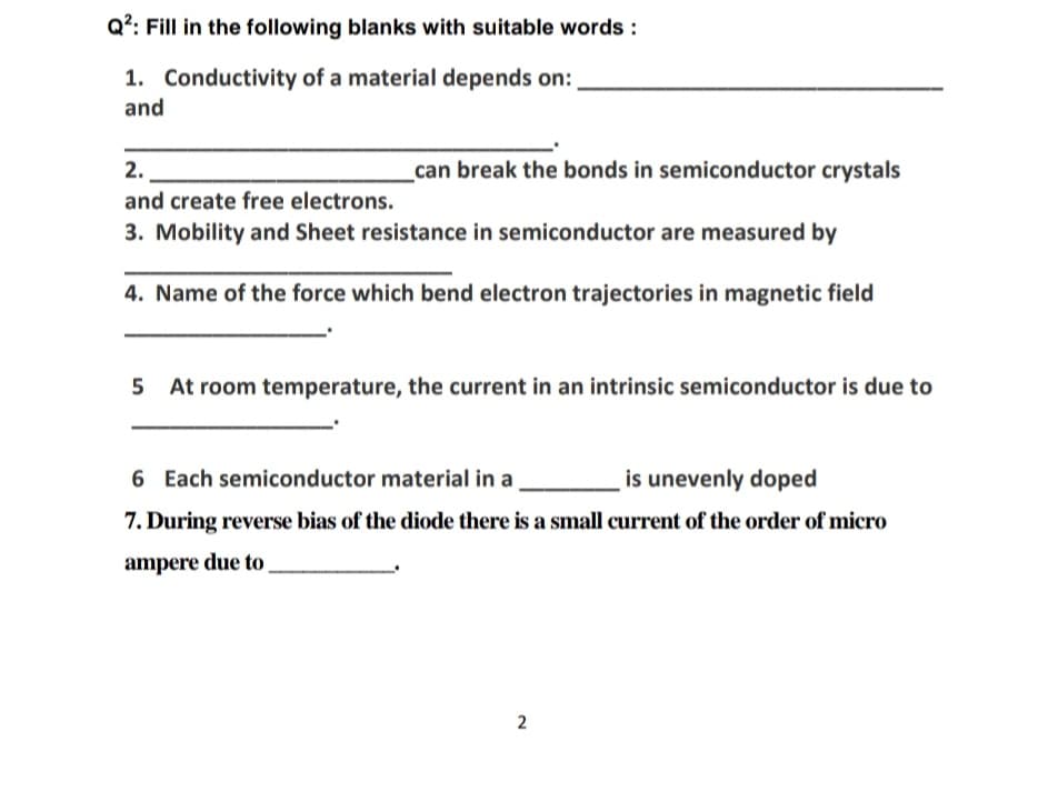 Q?: Fill in the following blanks with suitable words :
1. Conductivity of a material depends on:
and
2.
can break the bonds in semiconductor crystals
and create free electrons.
3. Mobility and Sheet resistance in semiconductor are measured by
4. Name of the force which bend electron trajectories in magnetic field
5
5 At room temperature, the current in an intrinsic semiconductor is due to
is unevenly doped
7. During reverse bias of the diode there is a small current of the order of micro
6 Each semiconductor material in a
ampere due to
2.
