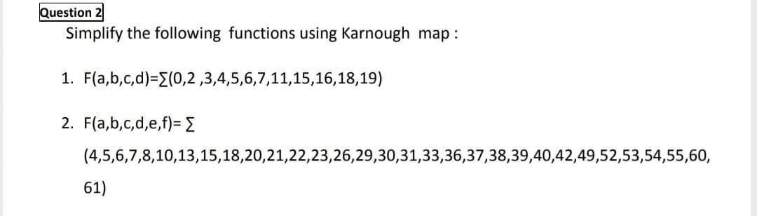 Question 2
Simplify the following functions using Karnough map :
1. F(a,b,c,d)=E(0,2 ,3,4,5,6,7,11,15,16,18,19)
2. F(a,b,c,d,e,f)= {
(4,5,6,7,8,10,13,15,18,20,21,22,23,26,29,30,31,33,36,37,38,39,40,42,49,52,53,54,55,60,
61)
