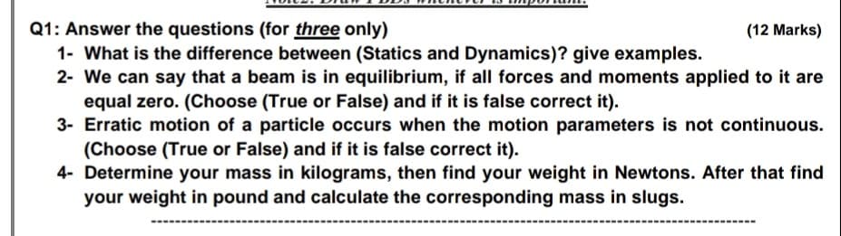 Q1: Answer the questions (for three only)
1- What is the difference between (Statics and Dynamics)? give examples.
2- We can say that a beam is in equilibrium, if all forces and moments applied to it are
equal zero. (Choose (True or False) and if it is false correct it).
3- Erratic motion of a particle occurs when the motion parameters is not continuous.
(Choose (True or False) and if it is false correct it).
4- Determine your mass in kilograms, then find your weight in Newtons. After that find
your weight in pound and calculate the corresponding mass in slugs.
(12 Marks)
