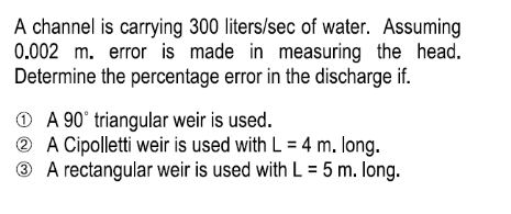 A channel is carrying 300 liters/sec of water. Assuming
0.002 m. error is made in measuring the head.
Determine the percentage error in the discharge if.
O A 90° triangular weir is used.
® A Cipolletti weir is used with L = 4 m. long.
® A rectangular weir is used with L = 5 m. long.
