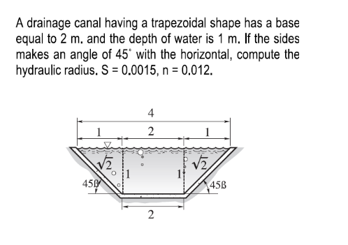 A drainage canal having a trapezoidal shape has a base
equal to 2 m. and the depth of water is 1 m. If the sides
makes an angle of 45° with the horizontal, compute the
hydraulic radius. S = 0.0015, n = 0.012.
4
2
V2,
45
45B
2
