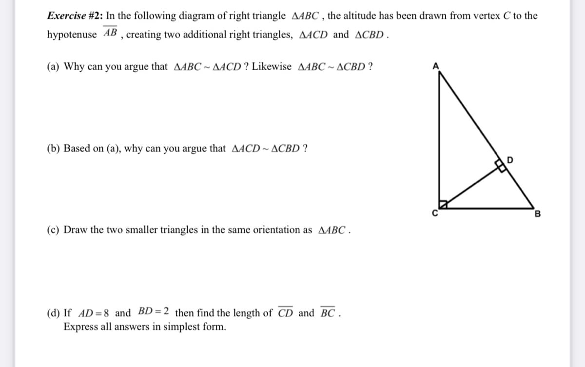 Exercise #2: In the following diagram of right triangle AABC , the altitude has been drawn from vertex C to the
hypotenuse AB , creating two additional right triangles, AACD and ACBD .
(a) Why can you argue that AABC ~ AACD ? Likewise AABC ~ ACBD ?
A
(b) Based on (a), why can you argue that AACD ~ ACBD ?
(c) Draw the two smaller triangles in the same orientation as AABC .
(d) If AD=8 and BD=2 then find the length of CD and BC
Express all answers in simplest form.
