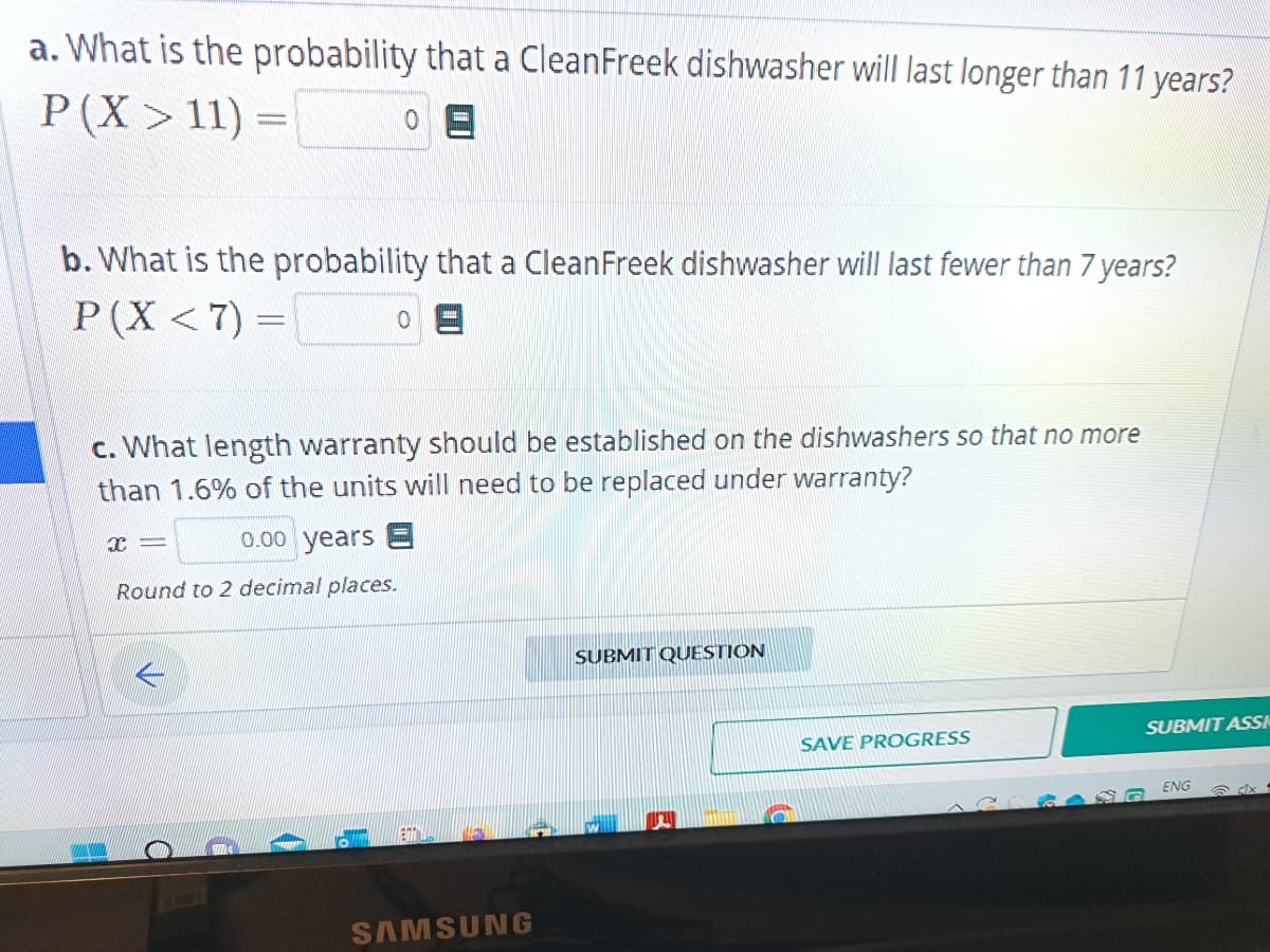 a. What is the probability that a CleanFreek dishwasher will last longer than 11 years?
P (X> 11) =
0 =
b. What is the probability that a CleanFreek dishwasher will last fewer than 7 years?
P(X < 7) =
0
c. What length warranty should be established on the dishwashers so that no more
than 1.6% of the units will need to be replaced under warranty?
0.00 years E
Round to 2 decimal places.
x=
SAMSUNG
SUBMIT QUESTION
SAVE PROGRESS
SUBMIT ASSI
ENG
x