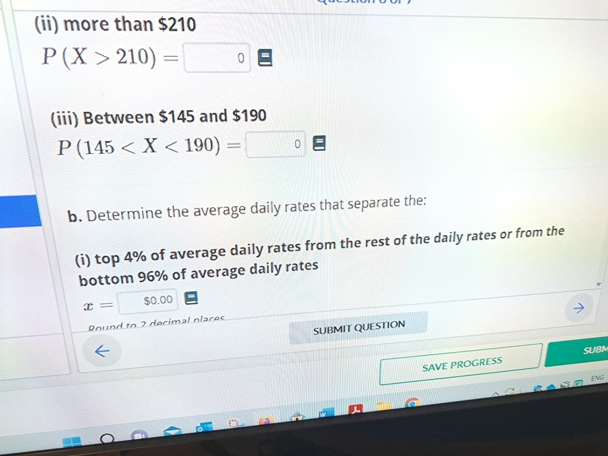 (ii) more than $210
P(X> 210) =
(iii) Between $145 and $190
P (145 < X < 190) =
b. Determine the average daily rates that separate the:
(i) top 4% of average daily rates from the rest of the daily rates or from the
bottom 96% of average daily rates
$0.00
x=
Round to 2 decimal places.
ETT
SUBMIT QUESTION
SAVE PROGRESS
SUBM
RANG ENG