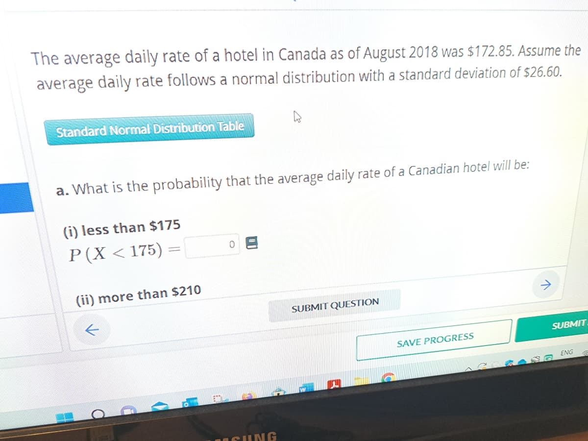 The average daily rate of a hotel in Canada as of August 2018 was $172.85. Assume the
average daily rate follows a normal distribution with a standard deviation of $26.60.
Standard Normal Distribution Table
a. What is the probability that the average daily rate of a Canadian hotel will be:
(i) less than $175
P (X < 175)
(ii) more than $210
ETT
0
SUNG
SUBMIT QUESTION
SAVE PROGRESS
SUBMIT
ENG