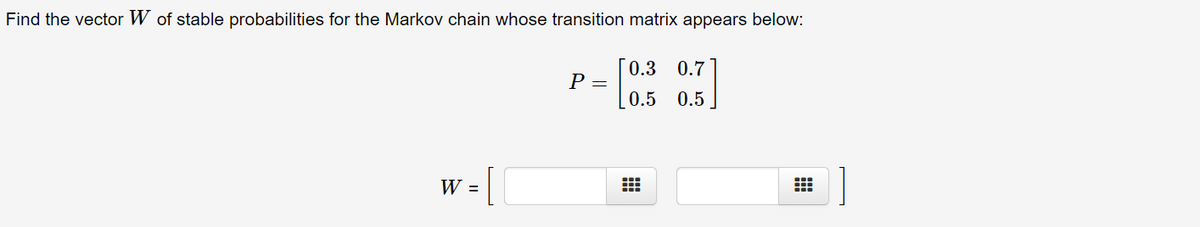 Find the vector W of stable probabilities for the Markov chain whose transition matrix appears below:
0.3 0.7
P =
0.5
0.5
W =
