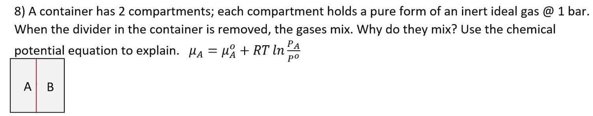 8) A container has 2 compartments; each compartment holds a pure form of an inert ideal gas @ 1 bar.
When the divider in the container is removed, the gases mix. Why do they mix? Use the chemical
potential equation to explain. A = μ₁₁ + RT ln:
PA
ро
A B