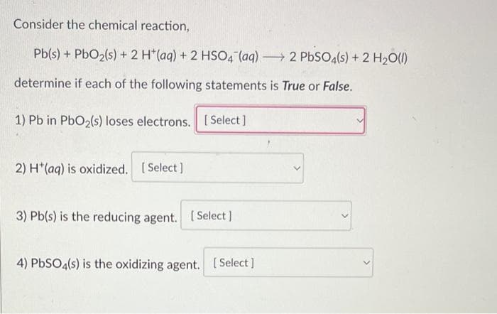 Consider the chemical reaction,
Pb(s) + PbO₂(s) + 2 H*(aq) + 2 HSO4 (aq)
determine if each of the following statements is True or False.
1) Pb in PbO₂(s) loses electrons. [Select]
2) H(aq) is oxidized. [Select]
3) Pb(s) is the reducing agent. [Select]
4) PbSO4(s) is the oxidizing agent. [Select]
-
2 PbSO4(s) + 2 H₂O(l)