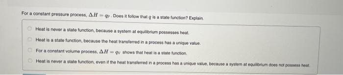 For a constant pressure process, AHq. Does it follow that q is a state function? Explain
Heat is never a state function, because a system at equilibrium possesses heat.
Heat is a state function, because the heat transferred in a process has a unique value.
For a constant volume process, AH-gy shows that heat is a state function.
Heat is never a state function, even if the heat transferred in a process has a unique value, because a system at equilibrium does not possess heat
00