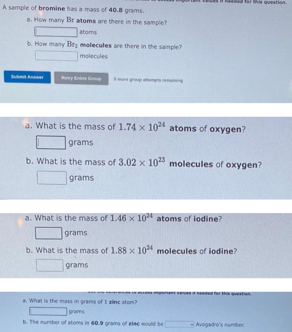 A sample of bromine has a mass of 40.8 grams.
a. How many Br atoms are there in the sample?
atoms
b. How many Br2 molecules are there in the sample?
molecules
Submit Answer
Retry Entire Group
9 more group attempts remaining
a. What is the mass of 1.74 x 1024 atoms of oxygen?
grams
b. What is the mass of 3.02 x 1023 molecules of oxygen?
grams
grams
values if needed for this question.
a. What is the mass of 1.46 x 1024 atoms of iodine?
grams
b. What is the mass of 1.88 x 1024 molecules of iodine?
vay Me Reierences to access important values if needed for this question.
a. What is the mass in grams of 1 zinc atom?
grams
b. The number of atoms in 60.9 grams of zinc would be
Avogadro's number.