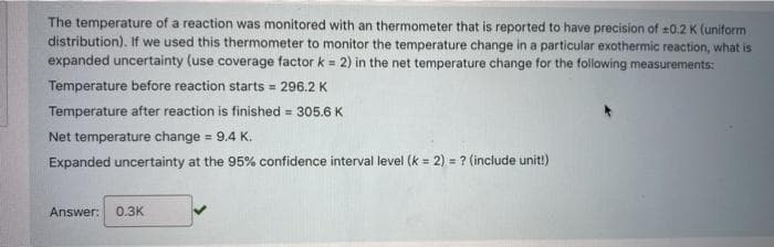 The temperature of a reaction was monitored with an thermometer that is reported to have precision of 0.2 K (uniform
distribution). If we used this thermometer to monitor the temperature change in a particular exothermic reaction, what is
expanded uncertainty (use coverage factor k = 2) in the net temperature change for the following measurements:
Temperature before reaction starts = 296.2 K
Temperature after reaction is finished = 305.6 K
Net temperature change = 9.4 K.
Expanded uncertainty at the 95% confidence interval level (k = 2) = ? (include unit!)
Answer:
0.3K
