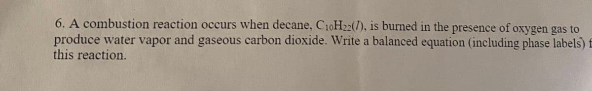 6. A combustion reaction occurs when decane, C10H22(7), is burned in the presence of oxygen gas to
produce water vapor and gaseous carbon dioxide. Write a balanced equation (including phase labels) f
this reaction.