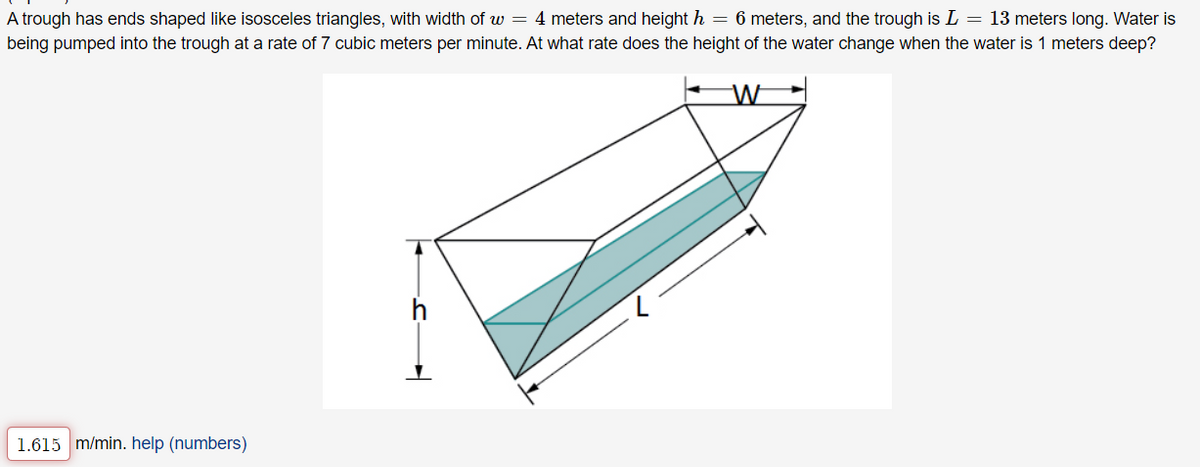 A trough has ends shaped like isosceles triangles, with width of w = 4 meters and height h = 6 meters, and the trough is L = 13 meters long. Water is
being pumped into the trough at a rate of 7 cubic meters per minute. At what rate does the height of the water change when the water is 1 meters deep?
W
1.615 m/min. help (numbers)