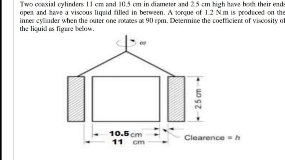 Two coaxial cylinders 11 cm and 10.5 cm in diameter and 2.5 cm high have both their ends
open and have a viscous liquid filled in between. A torque of 1.2 N.m is produced on the
inner cylinder when the outer one rotates at 90 rpm. Determine the coefficient of viscosity of
the liquid as figure below.
10.5 cm
Clearence =h
11
cm
2.5 cm
