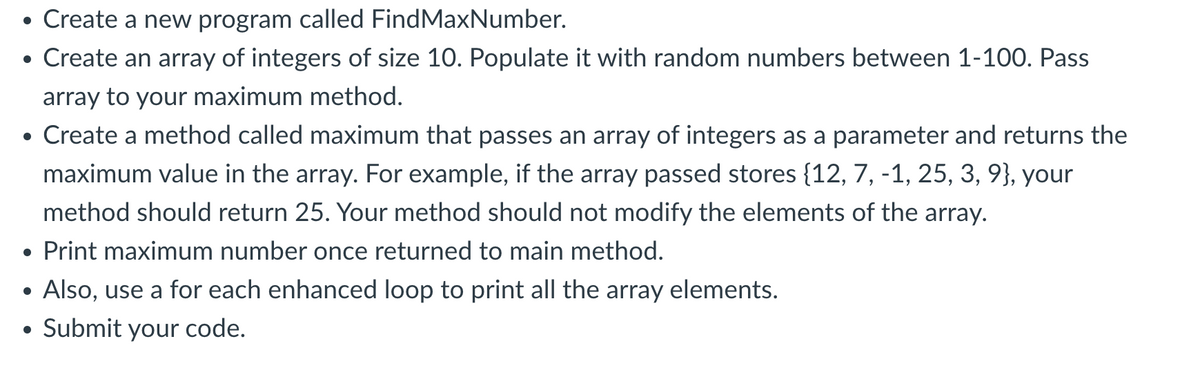 Create a new program called FindMaxNumber.
• Create an array of integers of size 10. Populate it with random numbers between 1-100. Pass
array to your maximum method.
• Create a method called maximum that passes an array of integers as a parameter and returns the
maximum value in the array. For example, if the array passed stores {12, 7, -1, 25, 3, 9}, your
method should return 25. Your method should not modify the elements of the array.
Print maximum number once returned to main method.
●
●
●
Also, use a for each enhanced loop to print all the array elements.
Submit your code.