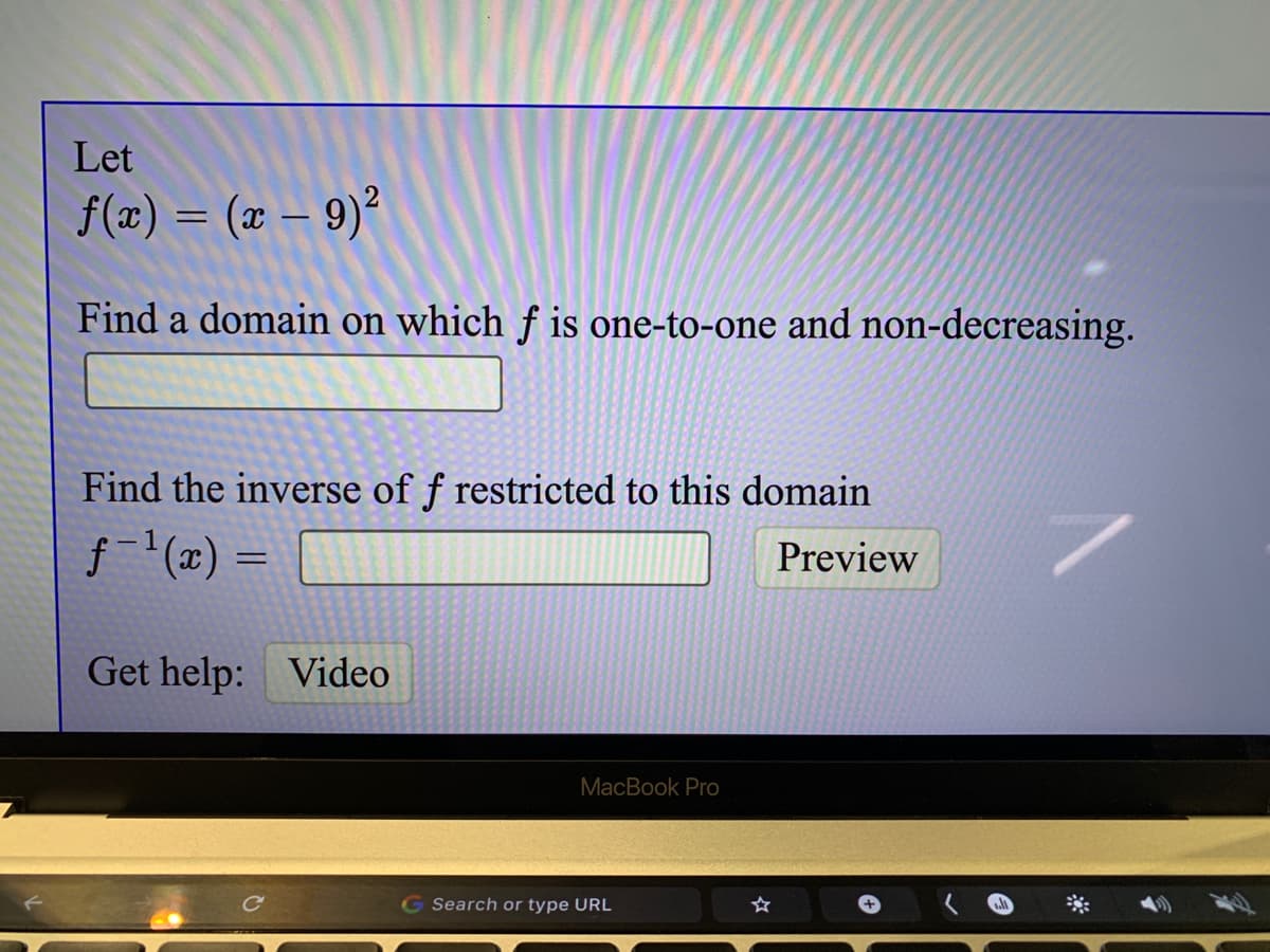 Let
f(x) = (x – 9)²
-
Find a domain on which f is one-to-one and non-decreasing.
Find the inverse of f restricted to this domain
f- (x) =
Preview
Get help: Video
MacBook Pro
G Search or type URL
