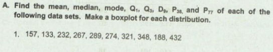 A. Find the mean, median, mode, Q,, Q,, D, P3s, and Prn of each of the
following data sets. Make a boxplot for each distribution.
1. 157, 133, 232, 267, 289, 274, 321, 348, 188, 432
