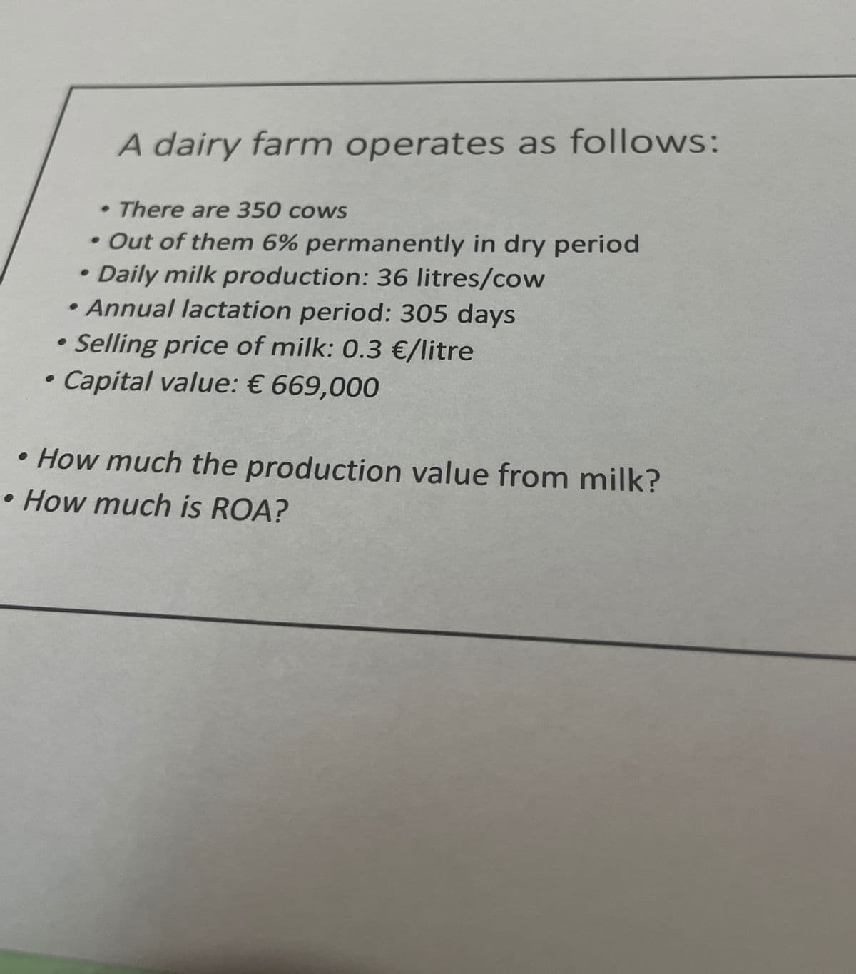 .
A dairy farm operates as follows:
• There are 350 cows
• Out of them 6% permanently in dry period
Daily milk production: 36 litres/cow
• Annual lactation period: 305 days
Selling price of milk: 0.3 €/litre
• Capital value: € 669,000
•How much the production value from milk?
How much is ROA?