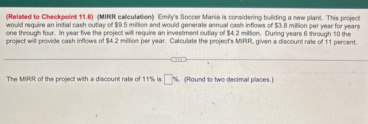 (Related to Checkpoint 11.6) (MIRR calculation) Emily's Soccer Mania is considering building a new plant. This project
would require an initial cash outlay of $9.5 million and would generate annual cash inflows of $3.8 million per year for years
one through four. In year five the project will require an investment outlay of $4.2 million. During years 6 through 10 the
project will provide cash inflows of $4.2 million per year. Calculate the project's MIRR, given a discount rate of 11 percent.
The MIRR of the project with a discount rate of 11% is %. (Round to two decimal places.)