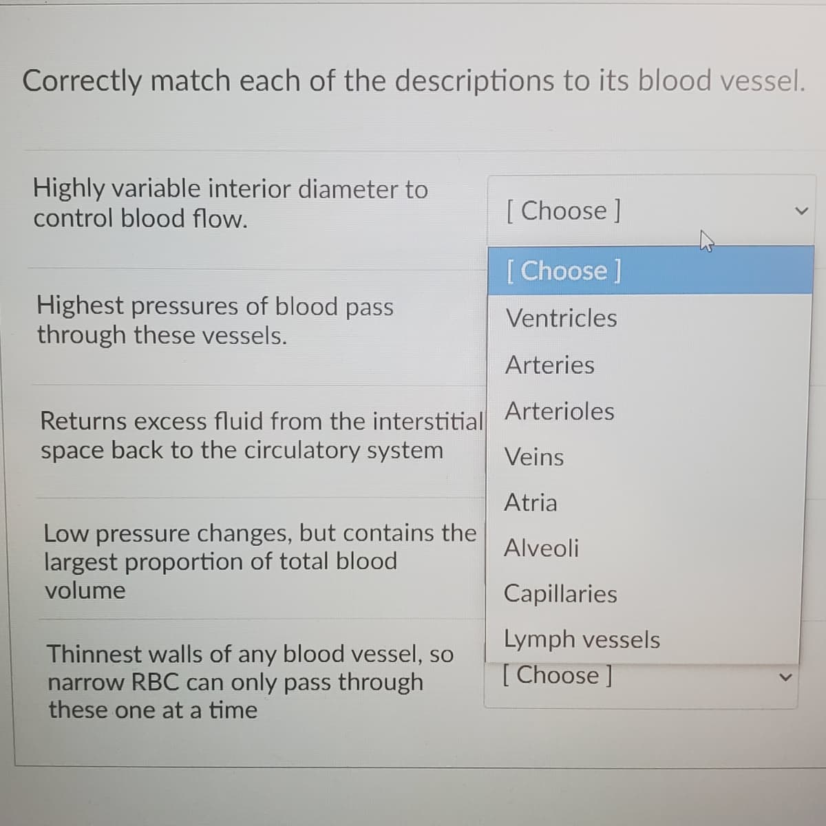 Correctly match each of the descriptions to its blood vessel.
Highly variable interior diameter to
control blood flow.
[ Choose ]
[ Choose ]
Highest pressures of blood pass
through these vessels.
Ventricles
Arteries
Arterioles
Returns excess fluid from the interstitial
space back to the circulatory system
Veins
Atria
Low pressure changes, but contains the
largest proportion of total blood
volume
Alveoli
Capillaries
Lymph vessels
Thinnest walls of any blood vessel, so
narrow RBC can only pass through
these one at a time
[Choose ]
