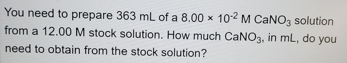 You need to prepare 363 mL of a 8.00 × 102 M CANO3 solution
from a 12.00 M stock solution. How much CaNO3, in mL, do you
need to obtain from the stock solution?
