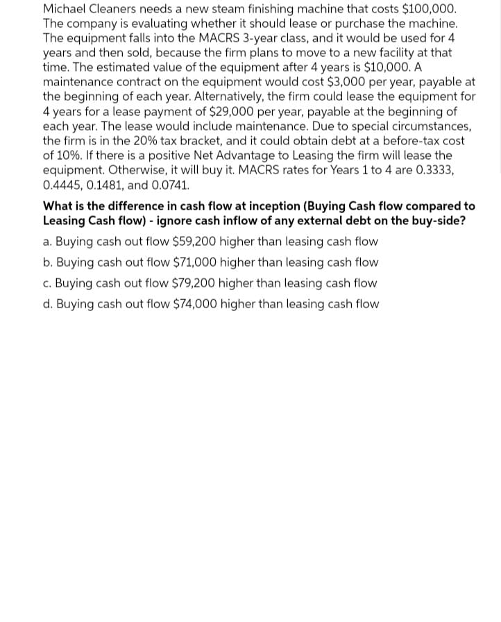 Michael Cleaners needs a new steam finishing machine that costs $100,000.
The company is evaluating whether it should lease or purchase the machine.
The equipment falls into the MACRS 3-year class, and it would be used for 4
years and then sold, because the firm plans to move to a new facility at that
time. The estimated value of the equipment after 4 years is $10,000. A
maintenance contract on the equipment would cost $3,000 per year, payable at
the beginning of each year. Alternatively, the firm could lease the equipment for
4 years for a lease payment of $29,000 per year, payable at the beginning of
each year. The lease would include maintenance. Due to special circumstances,
the firm is in the 20% tax bracket, and it could obtain debt at a before-tax cost
of 10%. If there is a positive Net Advantage to Leasing the firm will lease the
equipment. Otherwise, it will buy it. MACRS rates for Years 1 to 4 are 0.3333,
0.4445, 0.1481, and 0.0741.
What is the difference in cash flow at inception (Buying Cash flow compared to
Leasing Cash flow) - ignore cash inflow of any external debt on the buy-side?
a. Buying cash out flow $59,200 higher than leasing cash flow
b. Buying cash out flow $71,000 higher than leasing cash flow
c. Buying cash out flow $79,200 higher than leasing cash flow
d. Buying cash out flow $74,000 higher than leasing cash flow