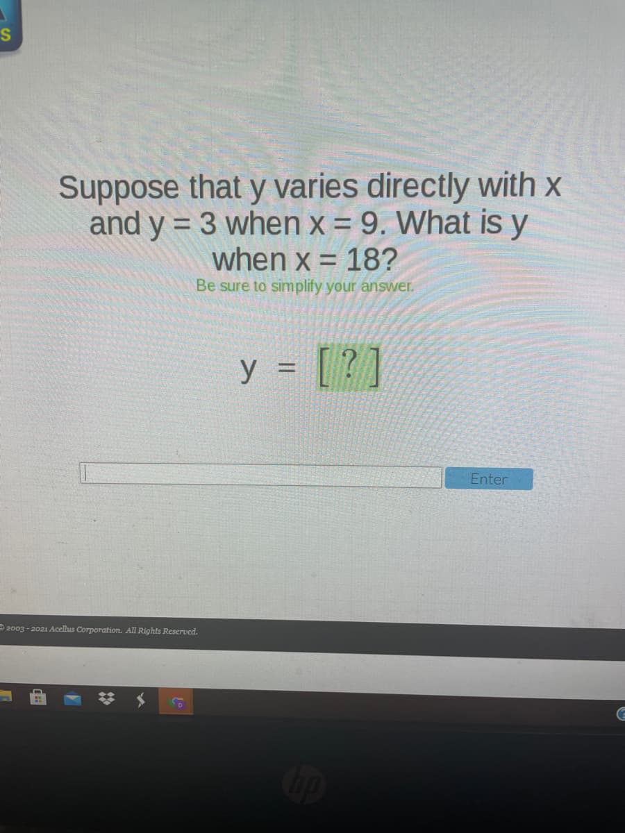 Suppose that y varies directly with x
and y = 3 when x = 9. What is y
when x = 18?
Be sure to simplify your answer.
y = [ ?]
Enter
2003 - 2021 Acellus Corporation. All Rights Reserved.

