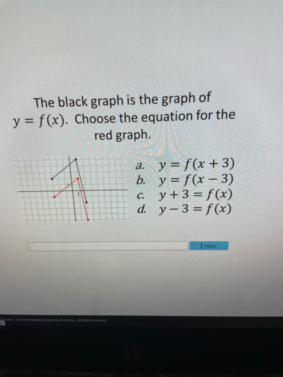 The black graph is the graph of
y = f(x). Choose the equation for the
red graph.
a. y= f(x+ 3)
b. y = f(x – 3)
c. y+3 = f (x)
d. y-3 = f(x)
Enter
t 2003 - 20aa International Academy of Science. All Rights Reaerved.
