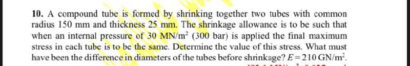 10. A compound tube is formed by shrinking together two tubes with common
radius 150 mm and thickness 25 mm. The shrinkage allowance is to be such that
when an internal pressure of 30 MN/m² (300 bar) is applied the final maximum
stress in each tube is to be the same. Determine the value of this stress. What must
have been the difference in diameters of the tubes before shrinkage? E=210 GN/m².