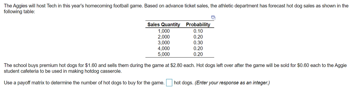 The Aggies will host Tech in this year's homecoming football game. Based on advance ticket sales, the athletic department has forecast hot dog sales as shown in the
following table:
TT
Sales Quantity Probability
1,000
2,000
3,000
4,000
5,000
0.10
0.20
0.30
0.20
0.20
The school buys premium hot dogs for $1.60 and sells them during the game at $2.80 each. Hot dogs left over after the game will be sold for $0.60 each to the Aggie
student cafeteria to be used in making hotdog casserole.
Use a payoff matrix to determine the number of hot dogs to buy for the game.
hot dogs. (Enter your response as an integer.)
