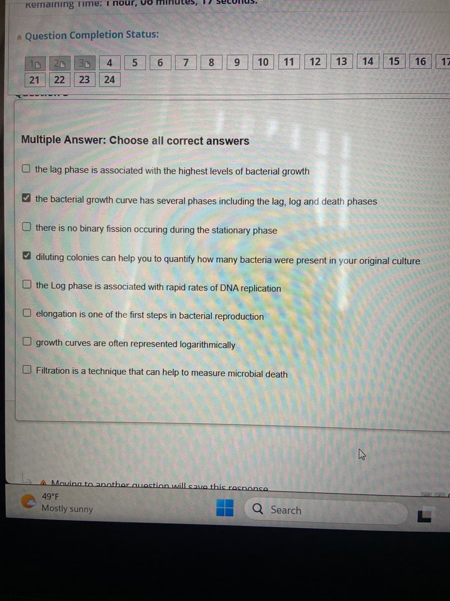 Kemaining Time: 1 nour, vo
* Question Completion Status:
10 20 3r 4
21
22 23 24
5
6
7
8
9
Multiple Answer: Choose all correct answers
10 11
the lag phase is associated with the highest levels of bacterial growth
✓the bacterial growth curve has several phases including the lag, log and death phases
Othere is no binary fission occuring during the stationary phase
O elongation is one of the first steps in bacterial reproduction
Ogrowth curves are often represented logarithmically
diluting colonies can help you to quantify how many bacteria were present in your original culture
the Log phase is associated with rapid rates of DNA replication
Filtration is a technique that can help to measure microbial death
12 13 14
A Moving to another question will save this response
49°F
Mostly sunny
Q Search
15
16
17