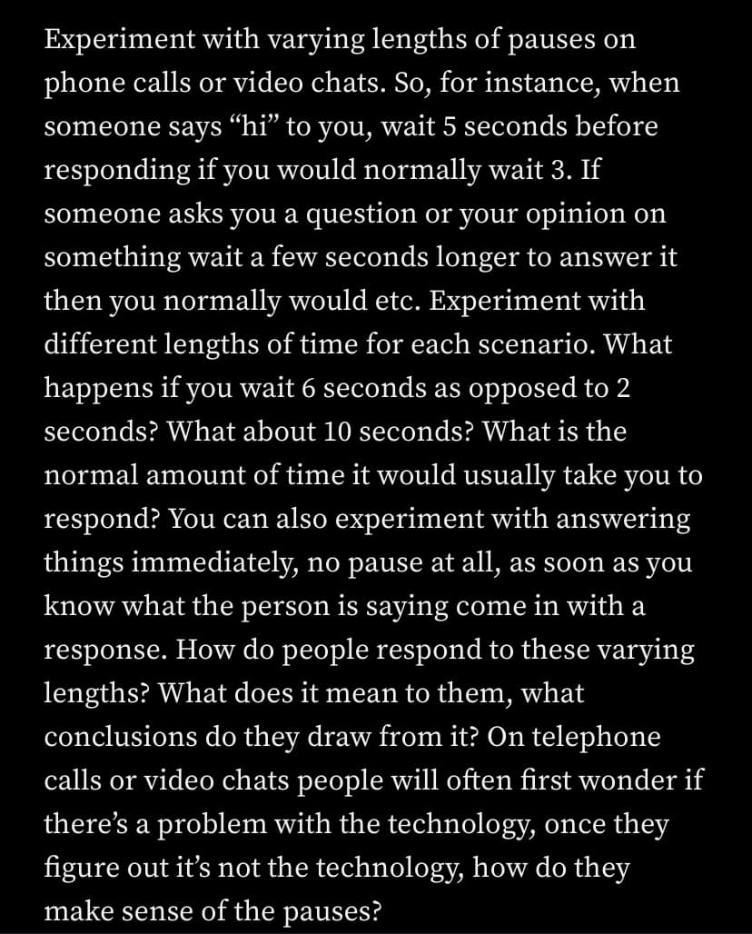 Experiment with varying lengths of pauses on
phone calls or video chats. So, for instance, when
someone says "hi” to you, wait 5 seconds before
responding if you would normally wait 3. If
someone asks you a question or your opinion on
something wait a few seconds longer to answer it
then you normally would etc. Experiment with
different lengths of time for each scenario. What
happens if you wait 6 seconds as opposed to 2
seconds? What about 10 seconds? What is the
normal amount of time it would usually take you to
respond? You can also experiment with answering
things immediately, no pause at all, as soon as you
know what the person is saying come in with a
response. How do people respond to these varying
lengths? What does it mean to them, what
conclusions do they draw from it? On telephone
calls or video chats people will often first wonder if
there's a problem with the technology, once they
figure out it's not the technology, how do they
make sense of the pauses?