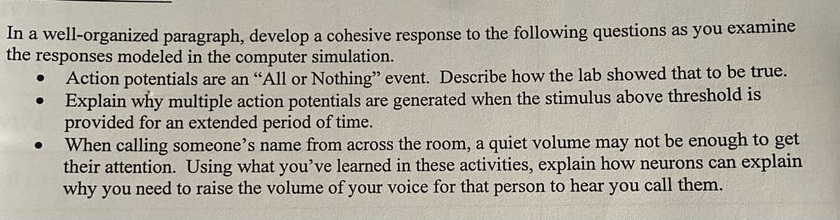 In a well-organized paragraph, develop a cohesive response to the following questions as you examine
the responses modeled in the computer simulation.
Action potentials are an "All or Nothing" event. Describe how the lab showed that to be true.
Explain why multiple action potentials are generated when the stimulus above threshold is
provided for an extended period of time.
When calling someone's name from across the room, a quiet volume may not be enough to get
their attention. Using what you've learned in these activities, explain how neurons can explain
why you need to raise the volume of your voice for that person to hear you I call them.
●
●