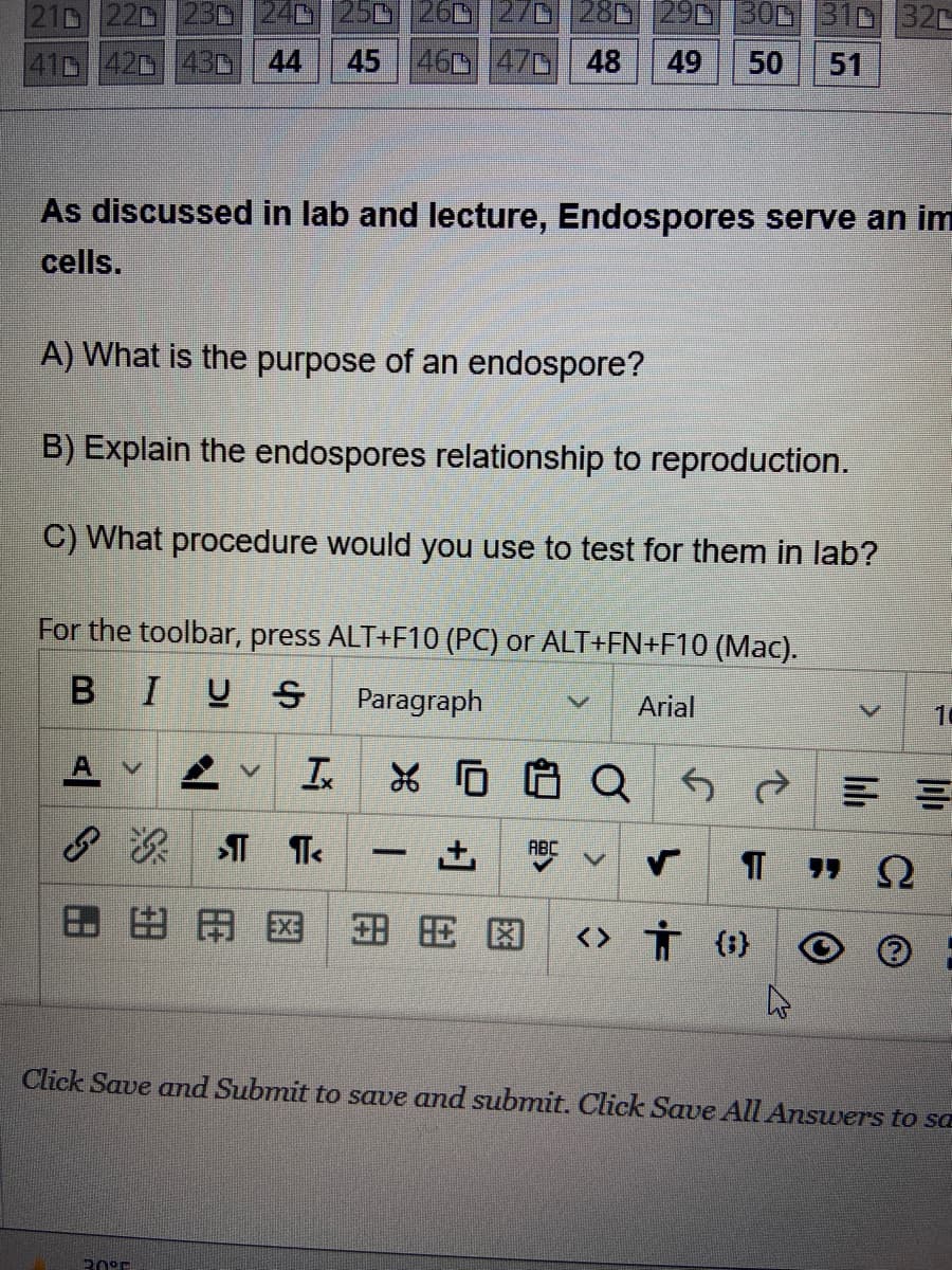 210 220 230 240 250 260 270 280 290 300 310 320
41 42 43 44 45 460 470 48 49 50 51
As discussed in lab and lecture, Endospores serve an im
cells.
A) What is the purpose of an endospore?
B) Explain the endospores relationship to reproduction.
C) What procedure would you use to test for them in lab?
For the toolbar, press ALT+F10 (PC) or ALT+FN+F10 (Mac).
BIUS Paragraph
A
& B
¶
BAX 安田图 <> † {}
I
¶ T<
20°F
V Arial
XQ5d
-
ABC
V
10
==
ΠΩ
Click Save and Submit to save and submit. Click Save All Answers to sa