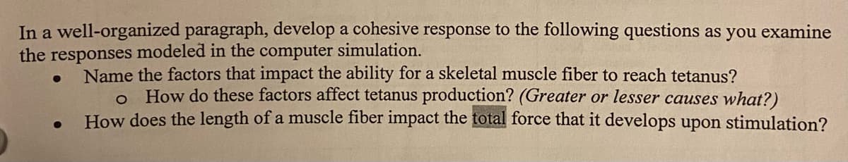 In a well-organized paragraph, develop a cohesive response to the following questions as you examine
the responses modeled in the computer simulation.
●
Name the factors that impact the ability for a skeletal muscle fiber to reach tetanus?
o How do these factors affect tetanus production? (Greater or lesser causes what?)
How does the length of a muscle fiber impact the total force that it develops upon stimulation?