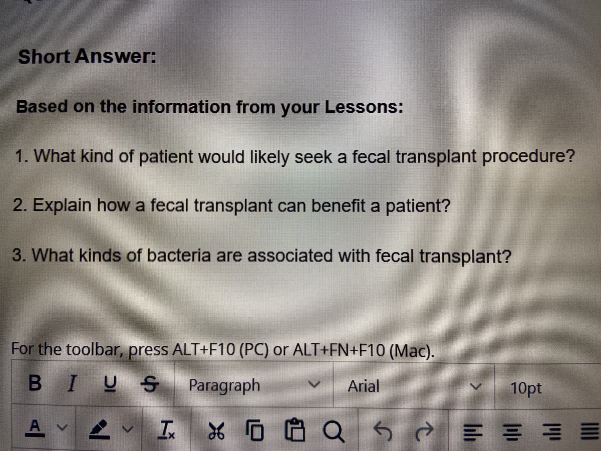 Short Answer:
Based on the information from your Lessons:
1. What kind of patient would likely seek a fecal transplant procedure?
2. Explain how a fecal transplant can benefit a patient?
3. What kinds of bacteria are associated with fecal transplant?
For the toolbar, press ALT+F10 (PC) or ALT+FN+F10 (Mac).
BIUS
Paragraph
A V
T
V Arial
10pt
XQ5 = = =
E
