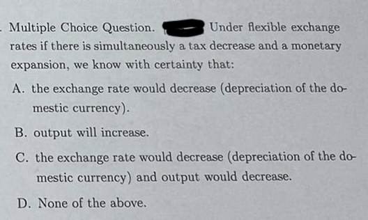 . Multiple Choice Question.
Under flexible exchange
rates if there is simultaneously a tax decrease and a monetary
expansion, we know with certainty that:
A. the exchange rate would decrease (depreciation of the do-
mestic currency).
B. output will increase.
C. the exchange rate would decrease (depreciation of the do-
mestic currency) and output would decrease.
D. None of the above.