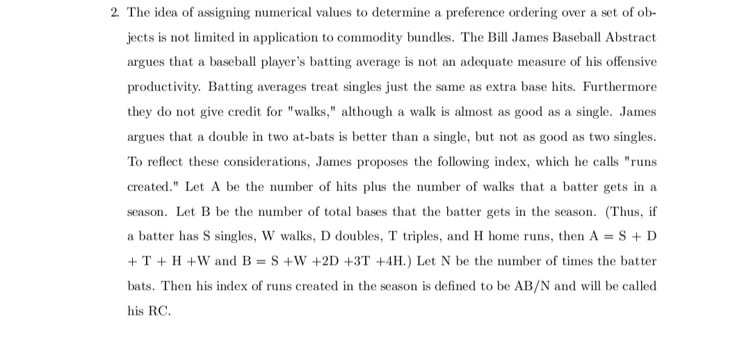 2. The idea of assigning numerical values to determine a preference ordering over a set of ob-
jects is not limited in application to commodity bundles. The Bill James Baseball Abstract
argues that a baseball player's batting average is not an adequate measure of his offensive
productivity. Batting averages treat singles just the same as extra base hits. Furthermore
they do not give credit for "walks," although a walk is almost as good as a single. James
argues that a double in two at-bats is better than a single, but not as good as two singles.
To reflect these considerations, James proposes the following index, which he calls "runs
created." Let A be the number of hits plus the number of walks that a batter gets in a
season. Let B be the number of total bases that the batter gets in the season. (Thus, if
a batter has S singles, W walks, D doubles, T triples, and H home runs, then A= S + D
+ T + H+W and B = S +W +2D +3T +4H.) Let N be the number of times the batter
bats. Then his index of runs created in the season is defined to be AB/N and will be called
his RC.