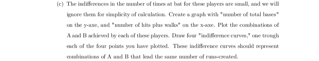 (c) The indifferences in the number of times at bat for these players are small, and we will
ignore them for simplicity of calculation. Create a graph with "number of total bases"
on the y-axe, and "number of hits plus walks" on the x-axe. Plot the combinations of
A and B achieved by each of these players. Draw four "indifference curves," one trough
each of the four points you have plotted. These indifference curves should represent
combinations of A and B that lead the same number of runs-created.