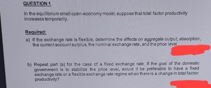 QUESTION 1
In the equilibrium small open-economy model, suppose that total factor productivity
increases temporarily.
Required:
a) If the exchange rate is flexible, determine the effects on aggregate output, absorption,
the current account surplus, the nominal exchange rate, and the price level
b) Repeat part (a) for the case of a fixed exchange rate. If the goal of the domestic
government is to stabilize the price level, would it be preferable to have a fixed
exchange rate or a flexible exchange rate regime when there is a change in total factor
productivity?