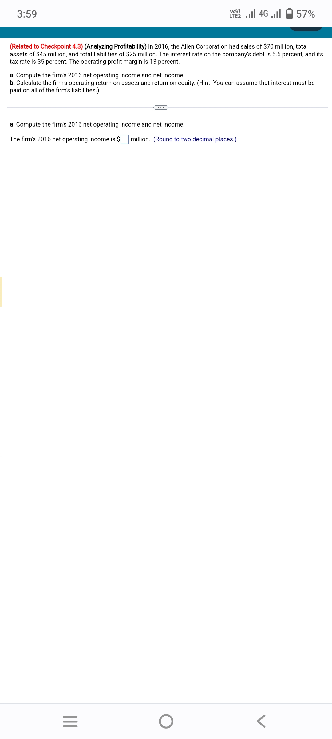 3:59
(Related to Checkpoint 4.3) (Analyzing Profitability) In 2016, the Allen Corporation had sales of $70 million, total
assets of $45 million, and total liabilities of $25 million. The interest rate on the company's debt is 5.5 percent, and its
tax rate is 35 percent. The operating profit margin is 13 percent.
a. Compute the firm's 2016 net operating income and net income.
The firm's 2016 net operating
a. Compute the firm's 2016 net operating income and net income.
b. Calculate the firm's operating return on assets and return on equity. (Hint: You can assume that interest must be
paid on all of the firm's liabilities.)
|||
Vo) 1
LTE2.II 4G
=
57%
income is $ million. (Round to two decimal places.)
O