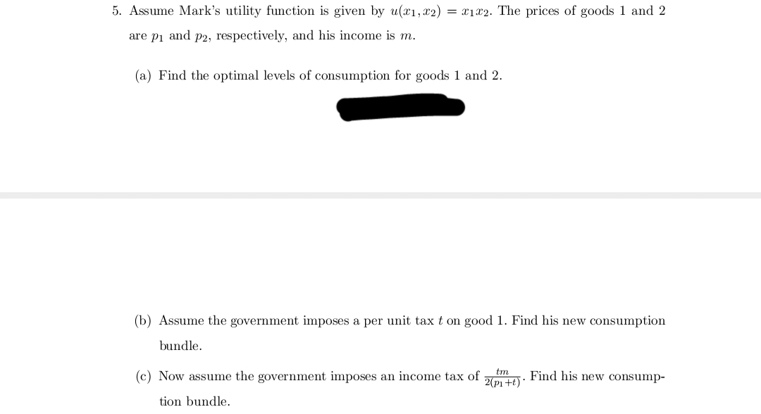 5. Assume Mark's utility function is given by u(x1, x2) = x1x2. The prices of goods 1 and 2
are p₁ and p2, respectively, and his income is m.
(a) Find the optimal levels of consumption for goods 1 and 2.
(b) Assume the government imposes a per unit tax t on good 1. Find his new consumption
bundle.
(c) Now assume the government imposes an income tax of
tion bundle.
tm
2(p₁+t)*
Find his new consump-